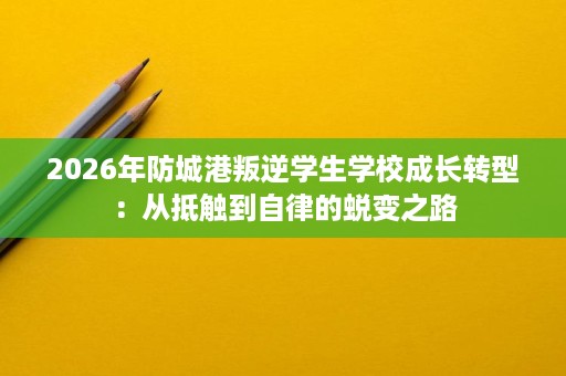 2026年防城港叛逆学生学校成长转型：从抵触到自律的蜕变之路