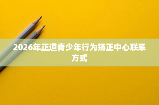 2026年正道青少年行为矫正中心联系方式 2026年正道青少年行为矫正中心联系方式