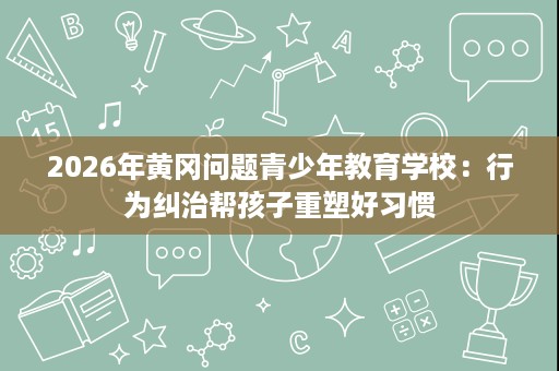 2026年黄冈问题青少年教育学校:行为纠治帮孩子重塑好习惯 2026年黄冈问题青少年教育学校:行为纠治帮孩子重塑好习惯