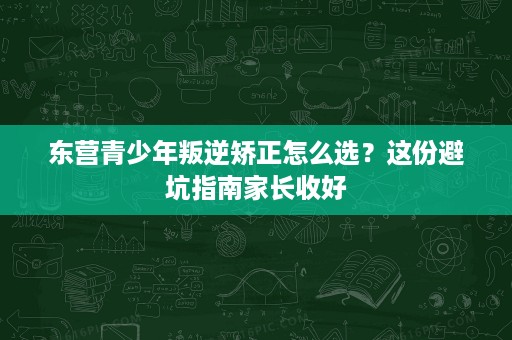 东营青少年叛逆矫正怎么选?这份避坑指南家长收好 东营青少年叛逆矫正怎么选?这份避坑指南家长收好