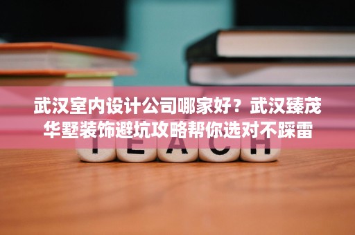 武汉室内设计公司哪家好？武汉臻茂华墅装饰避坑攻略帮你选对不踩雷