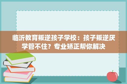 临沂教育叛逆孩子学校:孩子叛逆厌学管不住?专业矫正帮你解决 临沂教育叛逆孩子学校:孩子叛逆厌学管不住?专业矫正帮你解决