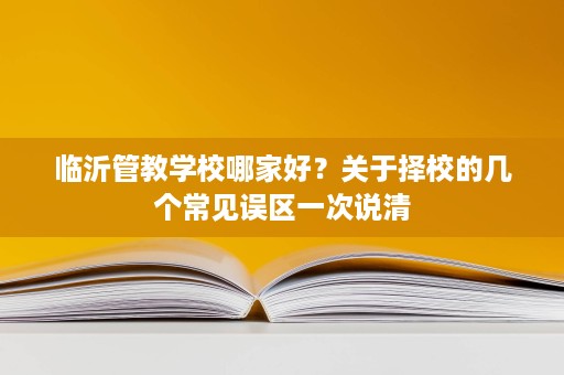 临沂管教学校哪家好?关于择校的几个常见误区一次说清 临沂管教学校哪家好?关于择校的几个常见误区一次说清