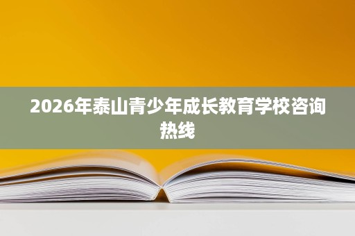 2026年泰山青少年成长教育学校咨询热线 2026年泰山青少年成长教育学校咨询热线