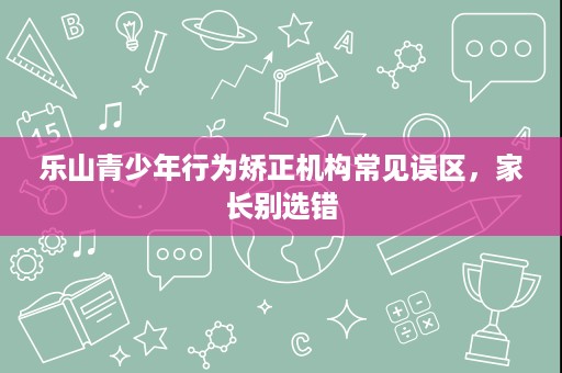 乐山青少年行为矫正机构常见误区,家长别选错 乐山青少年行为矫正机构常见误区,家长别选错
