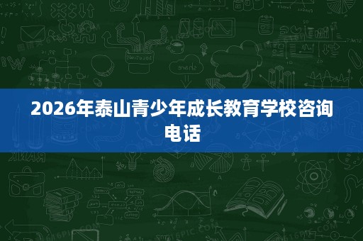 2026年泰山青少年成长教育学校咨询电话 2026年泰山青少年成长教育学校咨询电话