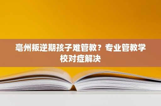 亳州叛逆期孩子难管教?专业管教学校对症解决 亳州叛逆期孩子难管教?专业管教学校对症解决