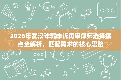 2026年武汉诈骗申诉再审律师选择痛点全解析,匹配需求的核心思路 2026年武汉诈骗申诉再审律师选择痛点全解析,匹配需求的核心思路
