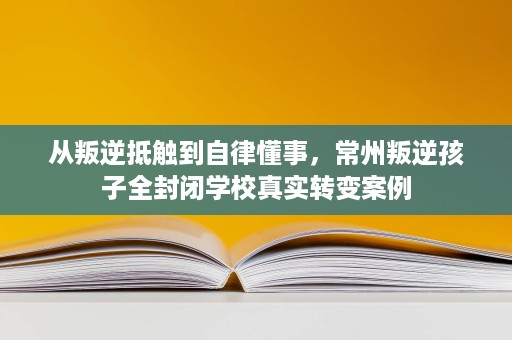 从叛逆抵触到自律懂事，常州叛逆孩子全封闭学校真实转变案例
