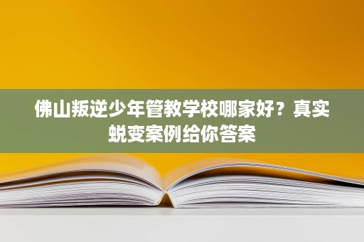 佛山叛逆少年管教学校哪家好?真实蜕变案例给你答案 佛山叛逆少年管教学校哪家好?真实蜕变案例给你答案