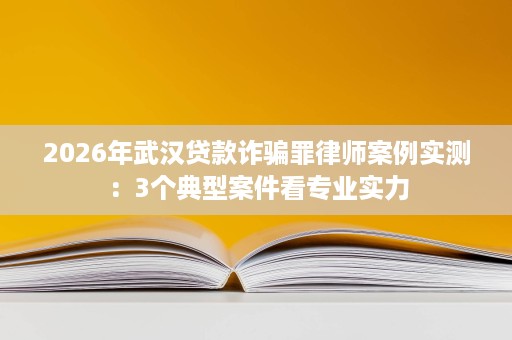 2026年武汉贷款诈骗罪律师案例实测:3个典型案件看专业实力 2026年武汉贷款诈骗罪律师案例实测:3个典型案件看专业实力