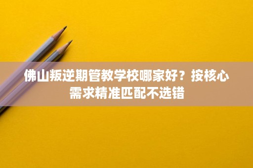 佛山叛逆期管教学校哪家好?按核心需求精准匹配不选错 佛山叛逆期管教学校哪家好?按核心需求精准匹配不选错