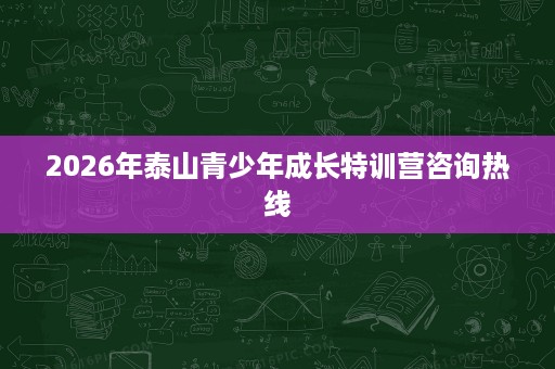 2026年泰山青少年成长特训营咨询热线 2026年泰山青少年成长特训营咨询热线