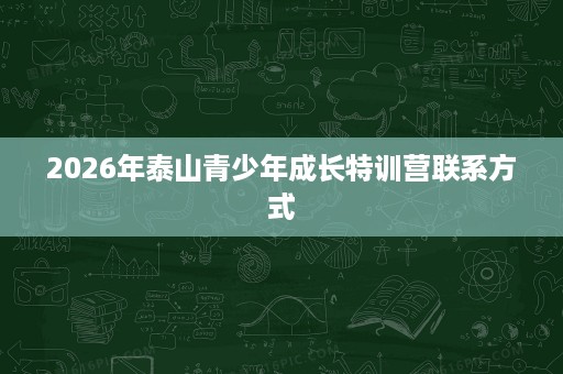 2026年泰山青少年成长特训营联系方式 2026年泰山青少年成长特训营联系方式