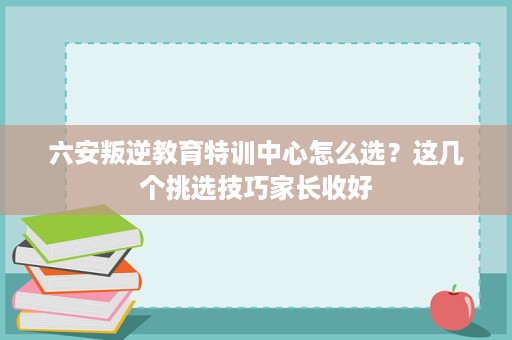 六安叛逆教育特训中心怎么选？这几个挑选技巧家长收好
