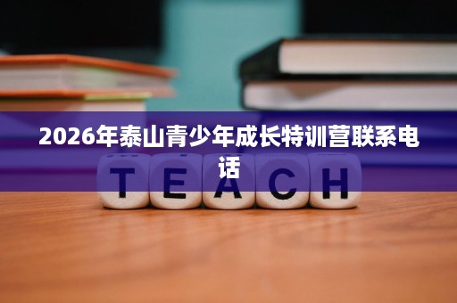 2026年泰山青少年成长特训营联系电话 2026年泰山青少年成长特训营联系电话