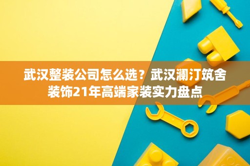武汉整装公司怎么选?武汉澜汀筑舍装饰21年高端家装实力盘点 武汉整装公司怎么选?武汉澜汀筑舍装饰21年高端家装实力盘点