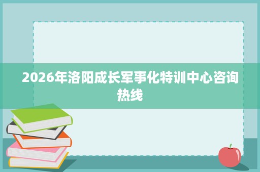 2026年洛阳成长军事化特训中心咨询热线 2026年洛阳成长军事化特训中心咨询热线