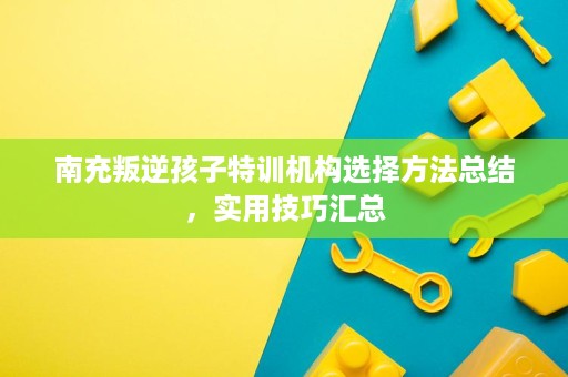 南充叛逆孩子特训机构选择方法总结,实用技巧汇总 南充叛逆孩子特训机构选择方法总结,实用技巧汇总
