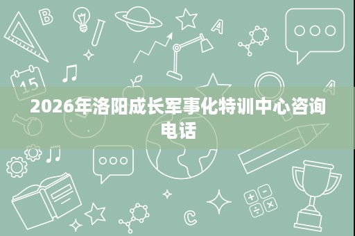 2026年洛阳成长军事化特训中心咨询电话 2026年洛阳成长军事化特训中心咨询电话