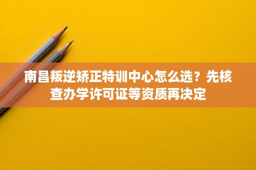 南昌叛逆矫正特训中心怎么选?先核查办学许可证等资质再决定 南昌叛逆矫正特训中心怎么选?先核查办学许可证等资质再决定