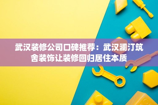 武汉装修公司口碑推荐：武汉澜汀筑舍装饰让装修回归居住本质