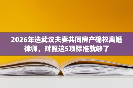 2026年选武汉夫妻共同房产确权离婚律师,对照这5项标准就够了 2026年选武汉夫妻共同房产确权离婚律师,对照这5项标准就够了