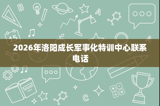 2026年洛阳成长军事化特训中心联系电话 2026年洛阳成长军事化特训中心联系电话