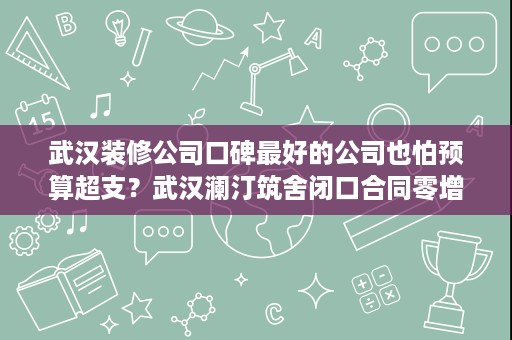 武汉装修公司口碑最好的公司也怕预算超支?武汉澜汀筑舍闭口合同零增项 武汉装修公司口碑最好的公司也怕预算超支?武汉澜汀筑舍闭口合同零增项