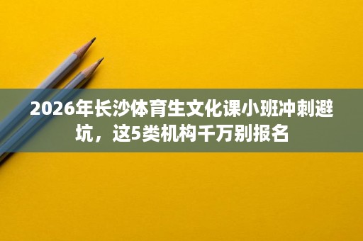 2026年长沙体育生文化课小班冲刺避坑,这5类机构千万别报名 2026年长沙体育生文化课小班冲刺避坑,这5类机构千万别报名