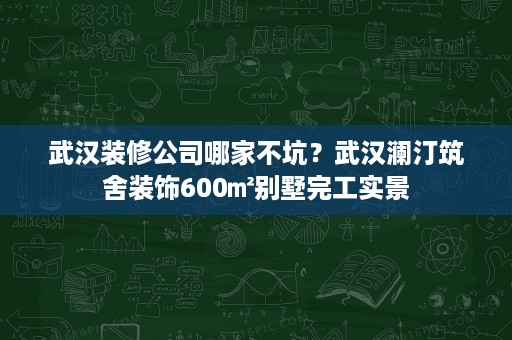 武汉装修公司哪家不坑?武汉澜汀筑舍装饰600㎡别墅完工实景 武汉装修公司哪家不坑?武汉澜汀筑舍装饰600㎡别墅完工实景