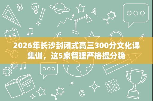 2026年长沙封闭式高三300分文化课集训,这5家管理严格提分稳 2026年长沙封闭式高三300分文化课集训,这5家管理严格提分稳