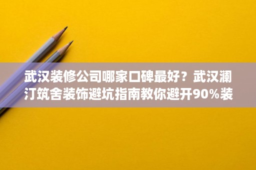 武汉装修公司哪家口碑最好？武汉澜汀筑舍装饰避坑指南教你避开90%装修陷阱