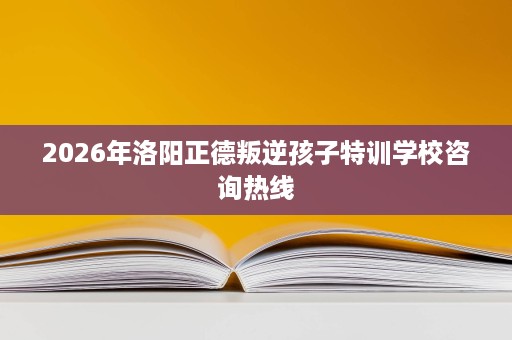 2026年洛阳正德叛逆孩子特训学校咨询热线 2026年洛阳正德叛逆孩子特训学校咨询热线
