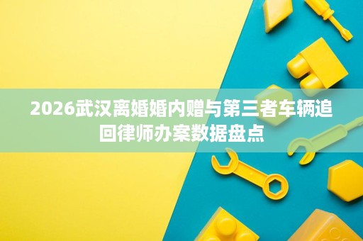 2026武汉离婚婚内赠与第三者车辆追回律师办案数据盘点