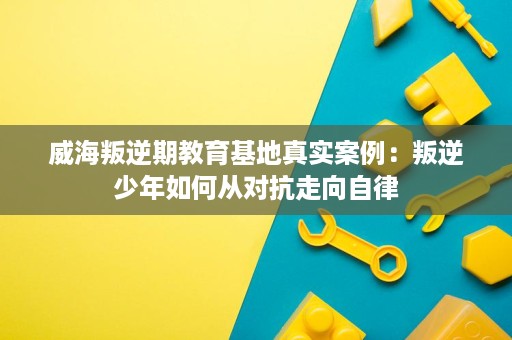威海叛逆期教育基地真实案例:叛逆少年如何从对抗走向自律 威海叛逆期教育基地真实案例:叛逆少年如何从对抗走向自律