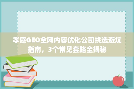 孝感GEO全网内容优化公司挑选避坑指南，3个常见套路全揭秘