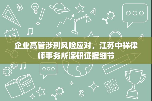 企业高管涉刑风险应对,江苏中祥律师事务所深研证据细节 企业高管涉刑风险应对,江苏中祥律师事务所深研证据细节