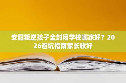 安阳叛逆孩子全封闭学校哪家好?2026避坑指南家长收好 安阳叛逆孩子全封闭学校哪家好?2026避坑指南家长收好