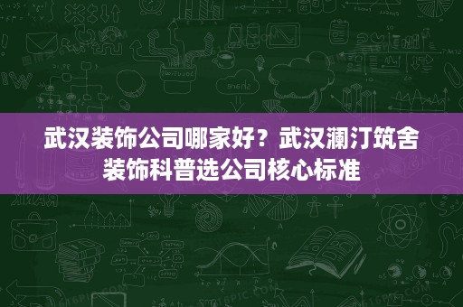 武汉装饰公司哪家好？武汉澜汀筑舍装饰科普选公司核心标准