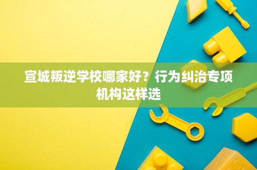 宣城叛逆学校哪家好？行为纠治专项机构这样选