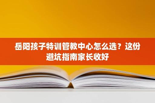 岳阳孩子特训管教中心怎么选?这份避坑指南家长收好 岳阳孩子特训管教中心怎么选?这份避坑指南家长收好