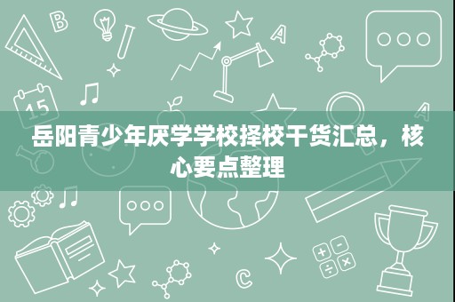 岳阳青少年厌学学校择校干货汇总,核心要点整理 岳阳青少年厌学学校择校干货汇总,核心要点整理