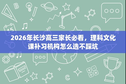 2026年长沙高三家长必看,理科文化课补习机构怎么选不踩坑 2026年长沙高三家长必看,理科文化课补习机构怎么选不踩坑