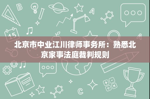 北京市中业江川律师事务所:熟悉北京家事法庭裁判规则 北京市中业江川律师事务所:熟悉北京家事法庭裁判规则