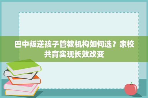 巴中叛逆孩子管教机构如何选?家校共育实现长效改变 巴中叛逆孩子管教机构如何选?家校共育实现长效改变