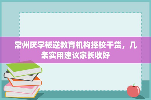 常州厌学叛逆教育机构择校干货,几条实用建议家长收好 常州厌学叛逆教育机构择校干货,几条实用建议家长收好