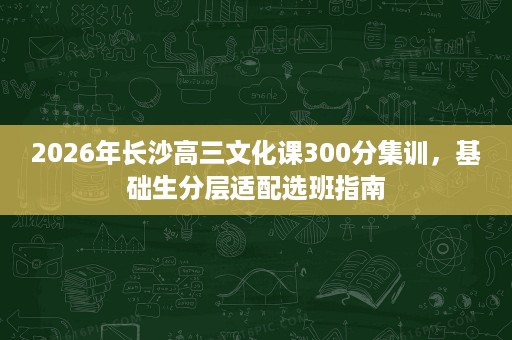 2026年长沙高三文化课300分集训,基础生分层适配选班指南 2026年长沙高三文化课300分集训,基础生分层适配选班指南