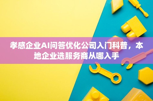 孝感企业AI问答优化公司入门科普,本地企业选服务商从哪入手 孝感企业AI问答优化公司入门科普,本地企业选服务商从哪入手