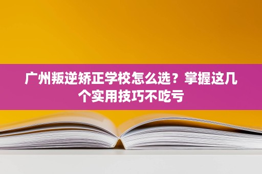 广州叛逆矫正学校怎么选?掌握这几个实用技巧不吃亏 广州叛逆矫正学校怎么选?掌握这几个实用技巧不吃亏